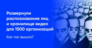 Развернули распознавание лиц и хранилище видео для 1500 организаций. Как так вышло?