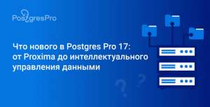 Что нового в Postgres Pro 17: от Proxima до интеллектуального управления данными