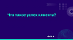 Что такое успех клиента?