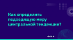 Как определить подходящую меру центральной тенденции?