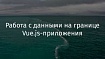 Работа с данными на границе Vue.js-приложения