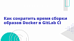 Как сократить время сборки образов Docker в GitLab CI